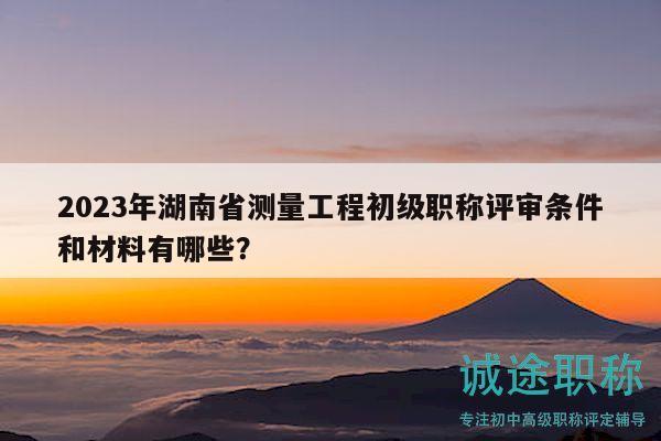 2023年湖南省測(cè)量工程初級(jí)職稱評(píng)審條件和材料有哪些？