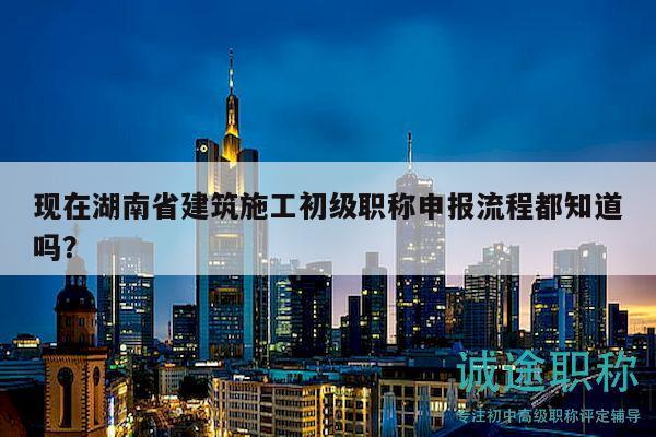 現(xiàn)在湖南省建筑施工初級(jí)職稱申報(bào)流程都知道嗎？