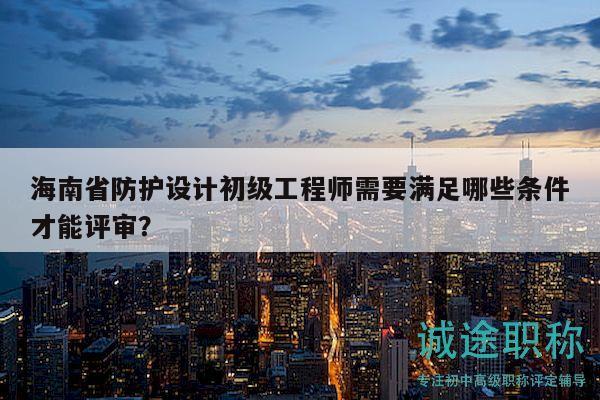 海南省防護(hù)設(shè)計(jì)初級工程師需要滿足哪些條件才能評審？