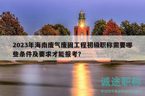 2023年海南廢氣廢固工程初級職稱需要哪些條件及要求才能報(bào)考？