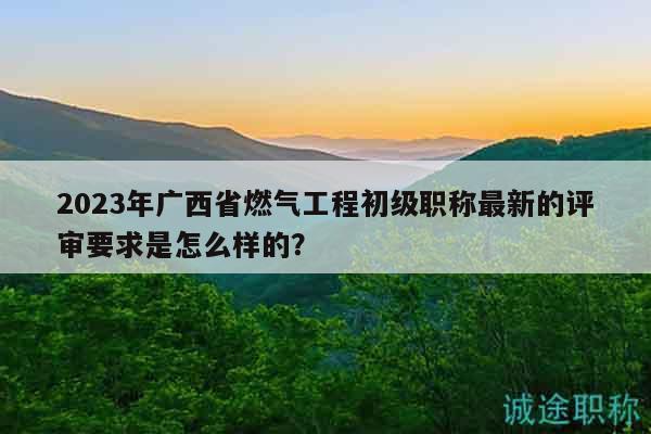 2023年廣西省燃氣工程初級職稱最新的評審要求是怎么樣的？