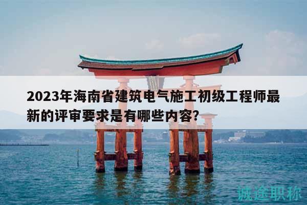 2023年海南省建筑電氣施工初級(jí)工程師最新的評(píng)審要求是有哪些內(nèi)容？