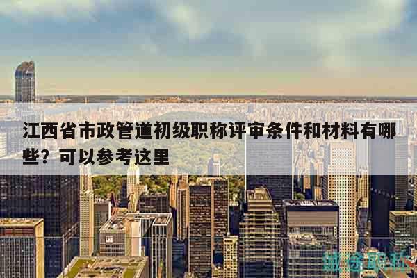 江西省市政管道初級職稱評審條件和材料有哪些？可以參考這里