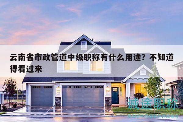 云南省市政管道中級職稱有什么用途？不知道得看過來