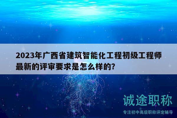 2023年廣西省建筑智能化工程初級工程師最新的評審要求是怎么樣的？