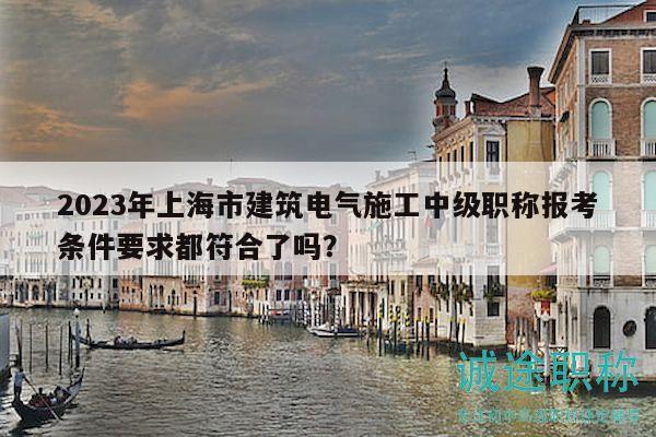 2023年上海市建筑電氣施工中級職稱報考條件要求都符合了嗎？
