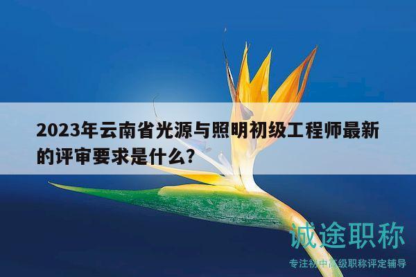 2023年云南省光源與照明初級(jí)工程師最新的評(píng)審要求是什么？