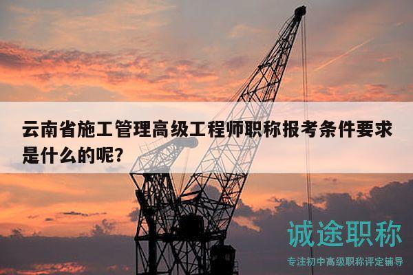 云南省施工管理高級工程師職稱報考條件要求是什么的呢？