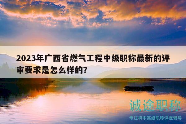 2023年廣西省燃氣工程中級職稱最新的評審要求是怎么樣的？