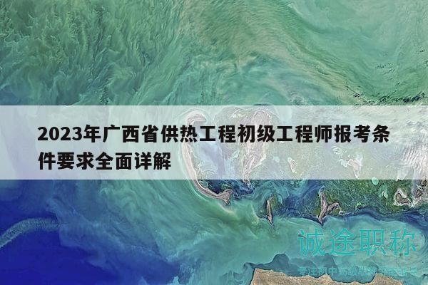 2023年廣西省供熱工程初級工程師報考條件要求全面詳解
