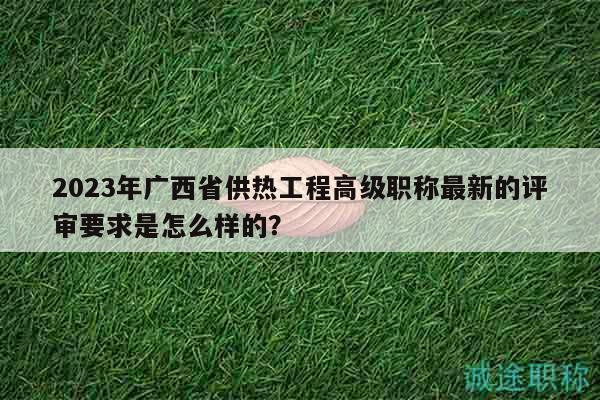 2023年廣西省供熱工程高級(jí)職稱最新的評(píng)審要求是怎么樣的？