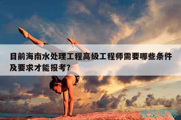 目前海南水處理工程高級(jí)工程師需要哪些條件及要求才能報(bào)考？