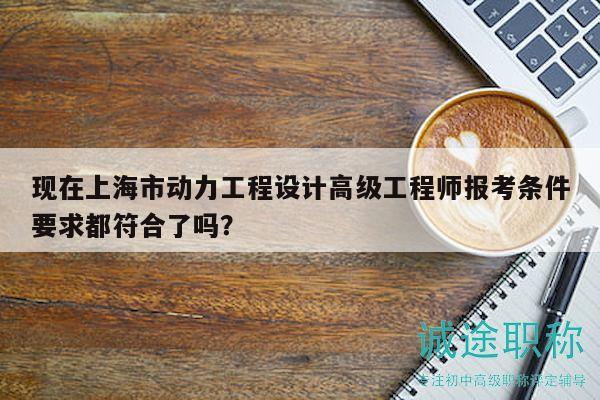 現(xiàn)在上海市動(dòng)力工程設(shè)計(jì)高級(jí)工程師報(bào)考條件要求都符合了嗎？