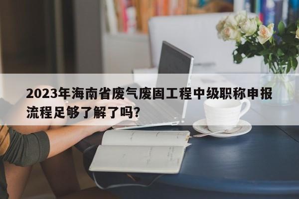 2023年海南省廢氣廢固工程中級(jí)職稱申報(bào)流程足夠了解了嗎？