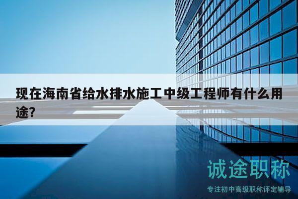 現(xiàn)在海南省給水排水施工中級工程師有什么用途？