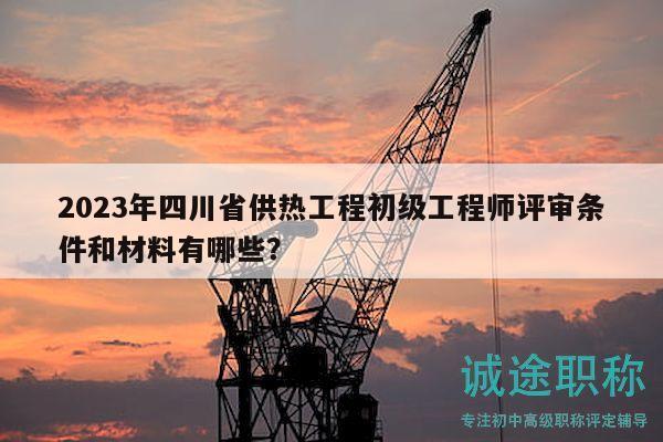 2023年四川省供熱工程初級工程師評審條件和材料有哪些？