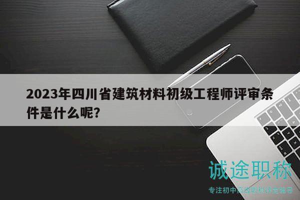 2023年四川省建筑材料初級工程師評審條件是什么呢？