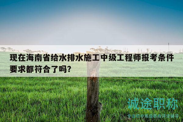 現(xiàn)在海南省給水排水施工中級(jí)工程師報(bào)考條件要求都符合了嗎？