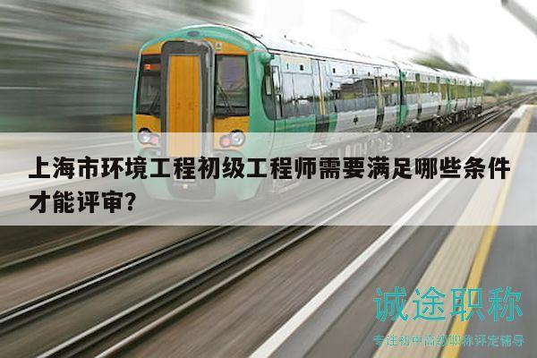 上海市環(huán)境工程初級工程師需要滿足哪些條件才能評審？