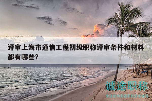 評(píng)審上海市通信工程初級(jí)職稱評(píng)審條件和材料都有哪些？