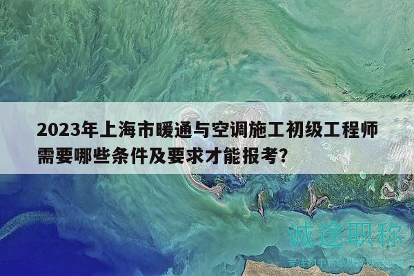2023年上海市暖通與空調(diào)施工初級工程師需要哪些條件及要求才能報(bào)考？