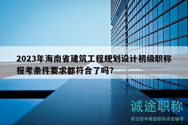 2023年海南省建筑工程規(guī)劃設(shè)計初級職稱報考條件要求都符合了嗎？