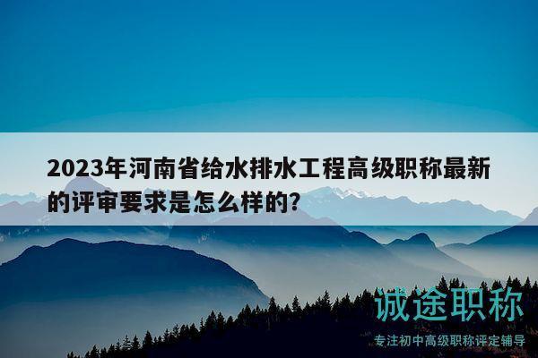 2023年河南省給水排水工程高級職稱最新的評審要求是怎么樣的？