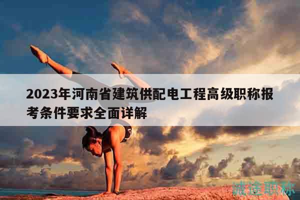 2023年河南省建筑供配電工程高級職稱報考條件要求全面詳解