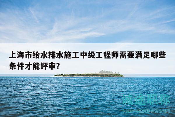 上海市給水排水施工中級工程師需要滿足哪些條件才能評審？