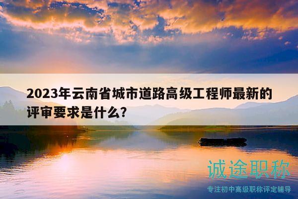 2023年云南省城市道路高級(jí)工程師最新的評(píng)審要求是什么？