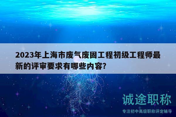2023年上海市廢氣廢固工程初級工程師最新的評審要求有哪些內(nèi)容？