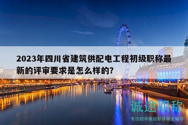2023年四川省建筑供配電工程初級職稱最新的評審要求是怎么樣的？
