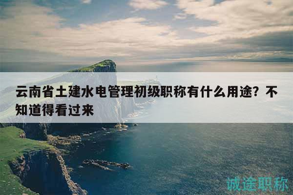云南省土建水電管理初級(jí)職稱有什么用途？不知道得看過來