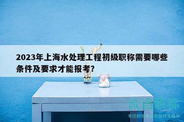 2023年上海水處理工程初級(jí)職稱需要哪些條件及要求才能報(bào)考？