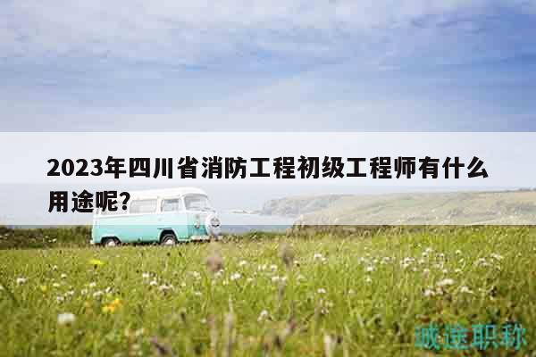 2023年四川省消防工程初級工程師有什么用途呢？
