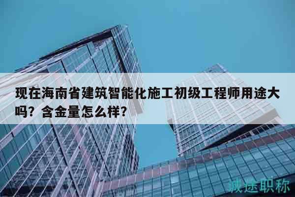 現在海南省建筑智能化施工初級工程師用途大嗎？含金量怎么樣？