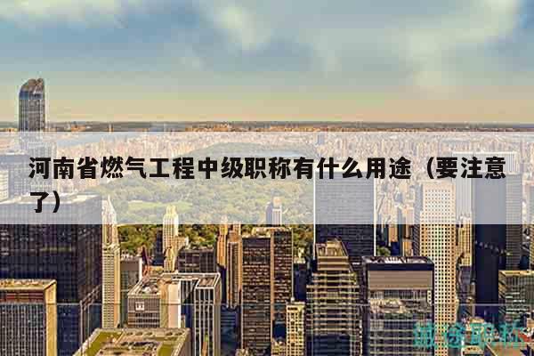 河南省燃氣工程中級職稱有什么用途（要注意了）
