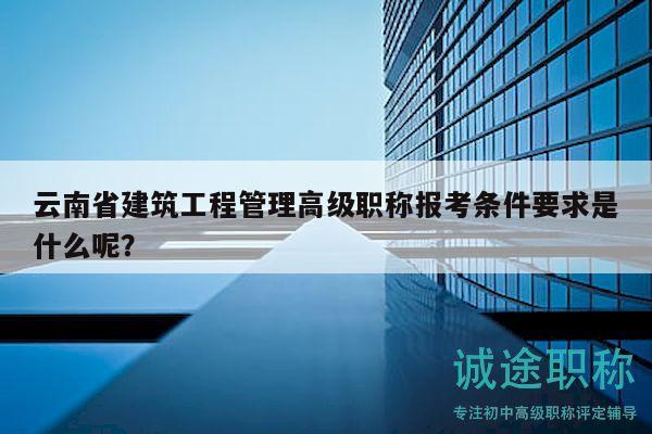云南省建筑工程管理高級職稱報考條件要求是什么呢？