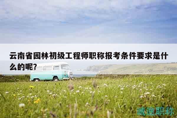 云南省園林初級工程師職稱報考條件要求是什么的呢？