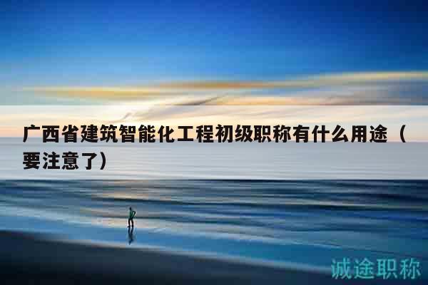 廣西省建筑智能化工程初級(jí)職稱(chēng)有什么用途（要注意了）