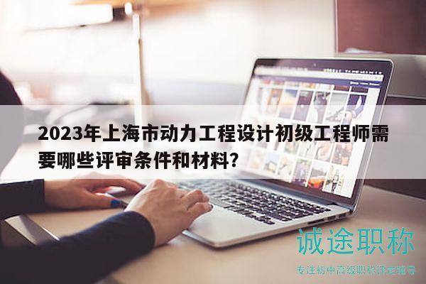 2023年上海市動(dòng)力工程設(shè)計(jì)初級(jí)工程師需要哪些評(píng)審條件和材料？