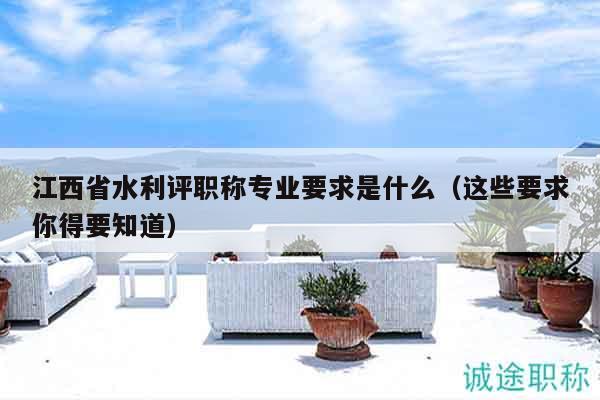 江西省水利評(píng)職稱(chēng)專(zhuān)業(yè)要求是什么（這些要求你得要知道）