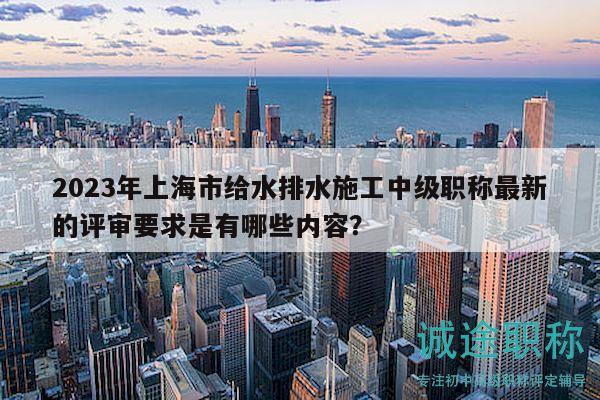 2023年上海市給水排水施工中級(jí)職稱最新的評(píng)審要求是有哪些內(nèi)容？