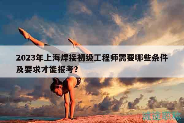 2023年上海焊接初級工程師需要哪些條件及要求才能報考？