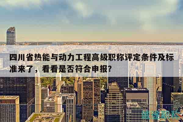 四川省熱能與動(dòng)力工程高級(jí)職稱評(píng)定條件及標(biāo)準(zhǔn)來(lái)了，看看是否符合申報(bào)？
