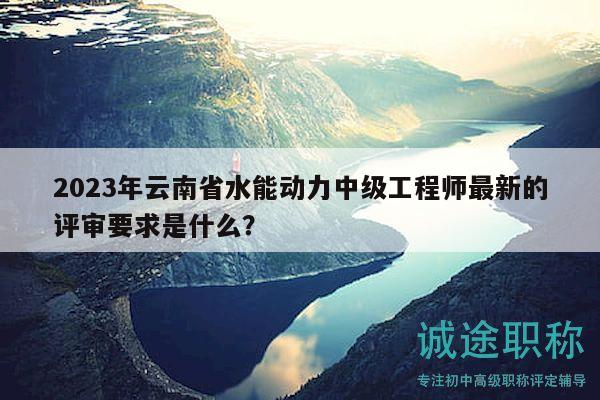 2023年云南省水能動力中級工程師最新的評審要求是什么？