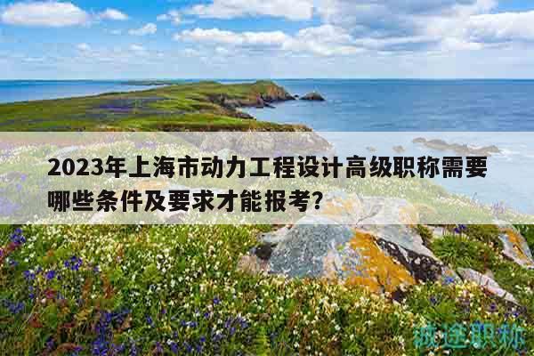 2023年上海市動力工程設(shè)計高級職稱需要哪些條件及要求才能報考？
