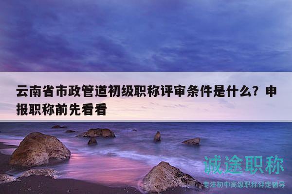 云南省市政管道初級職稱評審條件是什么？申報職稱前先看看