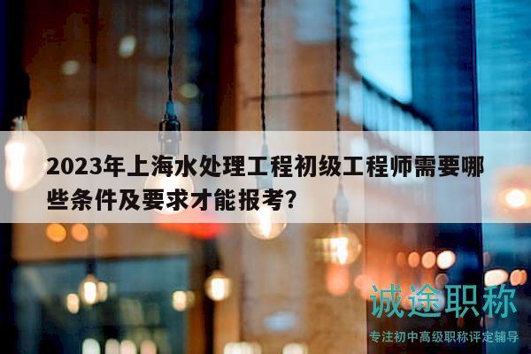 2023年上海水處理工程初級(jí)工程師需要哪些條件及要求才能報(bào)考？