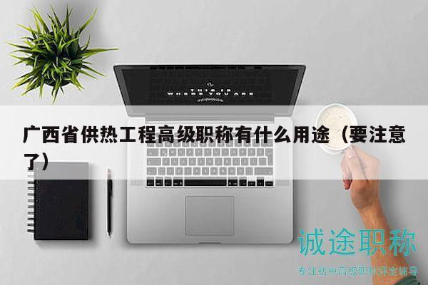 廣西省供熱工程高級職稱有什么用途（要注意了）